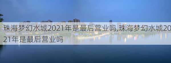 珠海梦幻水城2021年是最后营业吗,珠海梦幻水城2021年是最后营业吗