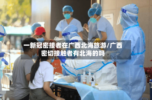 一新冠密接者在广西北海旅游/广西密切接触者有北海的吗