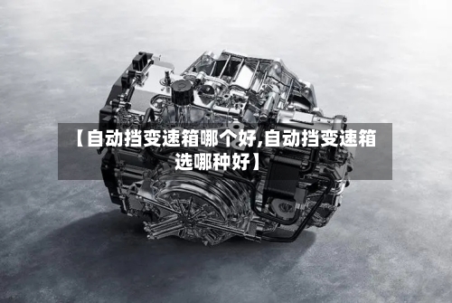 【自动挡变速箱哪个好,自动挡变速箱选哪种好】-第2张图片