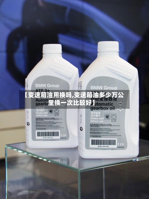 【变速箱油用换吗,变速箱油多少万公里换一次比较好】