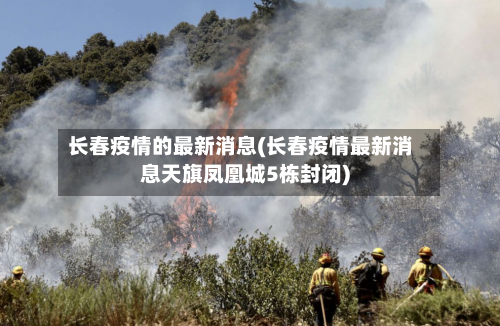 长春疫情的最新消息(长春疫情最新消息天旗凤凰城5栋封闭)