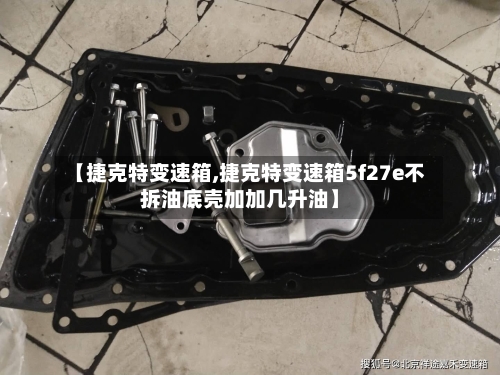 【捷克特变速箱,捷克特变速箱5f27e不拆油底壳加加几升油】