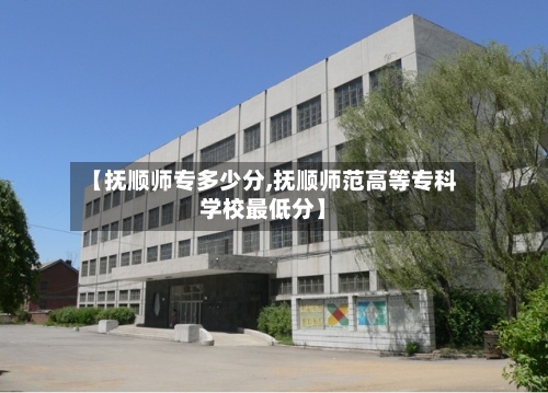 【抚顺师专多少分,抚顺师范高等专科学校最低分】-第3张图片