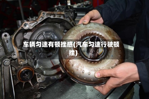 车辆匀速有顿挫感(汽车匀速行驶顿挫)